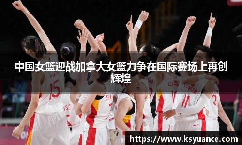 中国女篮迎战加拿大女篮力争在国际赛场上再创辉煌